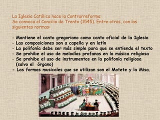 La Iglesia Católica hace la Contrarreforma:  Se convoca el Concilio de Trento (1545). Entre otras, con las siguientes normas: Mantiene el canto gregoriano como canto oficial de la Iglesia Las composiciones son a capella y en latín La polifonía debe ser más simple para que se entienda el texto Se prohibe el uso de melodías profanas en la música religiosa Se prohibe el uso de instrumentos en la polifonía religiosa  (salvo el  órgano) - Las formas musicales que se utilizan son el Motete y la Misa. 