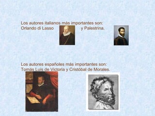Los autores italianos más importantes son: Orlando di Lasso  y Palestrina. Los autores españoles más importantes son: Tomás Luis de Victoria y Cristóbal de Morales. 