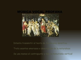 MÚSICA VOCAL PROFANA Intenta transmitir el texto de forma muy sensitiva Trata asuntos amorosos o descripción de la naturaleza Se usa menos el contrapunto y más la homofonía vertical 