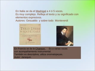En Italia se da el  Madrigal  a 4 ó 5 voces.  Es muy complejo. Refleja el texto y su significado con  elementos expresivos. Autores: Gesualdo  y sobre todo  Monteverdi En Francia se da la  Chanson.   Es a varias voces con acompañamiento instrumental. También es descriptiva, utiliza onomatopeyas. Autor: Janequin. 