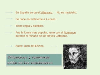 En España se da el  Villancico .  No es navideño. Se hace normalmente a 4 voces. Tiene copla y estribillo. Fue la forma más popular, junto con el  Romance durante el reinado de los Reyes Católicos. Autor: Juan del Enzina. 