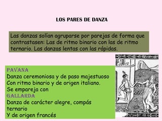 LOS PARES DE DANZA Las danzas solían agruparse por parejas de forma que  contrastasen: Las de ritmo binario con las de ritmo ternario. Las danzas lentas con las rápidas. PAVANA Danza ceremoniosa y de paso majestuoso Con ritmo binario y de origen italiano. Se empareja con Gallarda Danza de carácter alegre, compás ternario Y de origen francés 