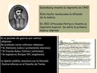 Gutenberg inventa la imprenta en 1440 Este hecho revoluciona la difusión de la música. En 1501 Ottaviano Petrucci inventa la  imprenta musical. Se edita la primera música impresa Es un período de guerras por motivos religiosos. Se producen varias reformas religiosas: En Alemania: Lutero ( protestantes luteranos) En Francia-Suiza: Calvino ( calvinistas) En Inglaterra: Enrique VIII ( anglicanos) La Iglesia católica reacciona con la llamada Contrarreforma en el Concilio de Trento. 