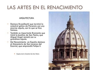 LAS ARTES EN EL RENACIMIENTO ARQUITECTURA Destaca Brunelleschi que terminó la catedral gótica de Florencia con una enorme cúpula, con la que se hizo famoso. También es importante Bramante que inició la basílica de San Pedro, que Miguel Ángel remató con su grandiosa cúpula. Del Renacimiento  en España destaca el Monasterio de San Lorenzo del Escorial, que emprendió Felipe II. Cúpula de la Catedral de San Pedro 