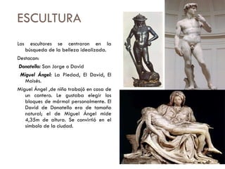ESCULTURA Los escultores se centraron en la búsqueda de la belleza idealizada. Destacan: Donatello:  San Jorge o David Miguel Ángel:  La Piedad, El David, El Moisés.  Miguel Ángel ,de niño trabajó en casa de un cantero. Le gustaba elegir los bloques de mármol personalmente. El David de Donatello era de tamaño natural; el de Miguel Ángel mide 4,35m de altura. Se convirtió en el símbolo de la ciudad. 