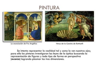 PINTURA La anunciación de Fra Angélico  Venus de la Concha de Botticelli Se intenta representar la realidad tal y como la ven nuestros ojos; para ello los pintores investigaron las leyes de la óptica buscando la representación de figuras y todo tipo de forma en perspectiva ( escorzo ) logrando plasmar las tres dimensiones. 