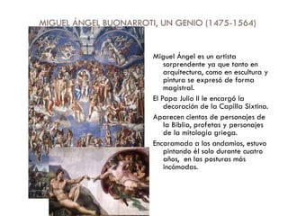 MIGUEL ÁNGEL BUONARROTI, UN GENIO (1475-1564) Miguel Ángel es un artista sorprendente ya que tanto en arquitectura, como en escultura y pintura se expresó de forma magistral. El Papa Julio II le encargó la decoración de la Capilla Sixtina. Aparecen cientos de personajes de la Biblia, profetas y personajes de la mitología griega. Encaramado a los andamios, estuvo pintando él solo durante cuatro años,  en las posturas más incómodas. 