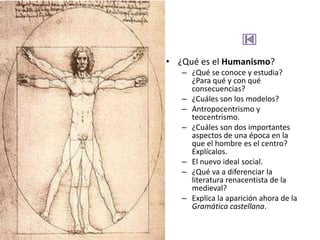 • ¿Qué es el Humanismo?
   – ¿Qué se conoce y estudia?
     ¿Para qué y con qué
     consecuencias?
   – ¿Cuáles son los modelos?
   – Antropocentrismo y
     teocentrismo.
   – ¿Cuáles son dos importantes
     aspectos de una época en la
     que el hombre es el centro?
     Explícalos.
   – El nuevo ideal social.
   – ¿Qué va a diferenciar la
     literatura renacentista de la
     medieval?
   – Explica la aparición ahora de la
     Gramática castellana.
 