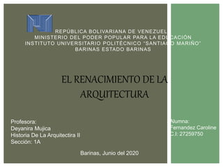 REPÚBLICA BOLIVARIANA DE VENEZUELA
MINISTERIO DEL PODER POPULAR PARA LA EDUCACIÓN
INSTITUTO UNIVERSITARIO POLITÉCNICO “SANTIAGO MARIÑO”
BARINAS ESTADO BARINAS
Alumna:
Fernandez Caroline
C.I: 27259750
Barinas, Junio del 2020
Profesora:
Deyanira Mujica
Historia De La Arquitectira II
Sección: 1A
EL RENACIMIENTO DE LA
ARQUITECTURA
 