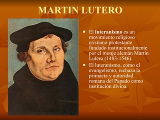 MARTIN LUTERO El  luteranismo  es un movimiento religioso cristiano protestante fundado institucionalmente por el monje alemán Martín Lutero (1483-1546). El luteranismo, como el evangelismo, rechaza la primacía y autoridad romana del Papado como institución divina. 