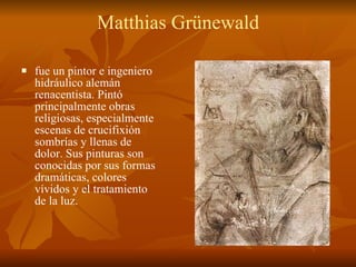 Matthias Grünewald fue un pintor e ingeniero hidráulico alemán renacentista. Pintó principalmente obras religiosas, especialmente escenas de crucifixión sombrías y llenas de dolor. Sus pinturas son conocidas por sus formas dramáticas, colores vívidos y el tratamiento de la luz.  