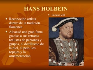 HANS HOLBEIN  Reconocido artista dentro de la tradición flamenca. Alcanzó una gran fama gracias a sus retratos realistas de personas y grupos, el detallismo de la piel, el pelo, los ropajes y la ornamentación  Enrique VIII 