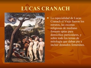 LUCAS CRANACH La especialidad de Lucas Cranach el Viejo fueron los retratos, las escenas religiosas de mediano formato aptas para domicilios particulares, y sobre todo los temas de mitología que daban pie a incluir desnudos femeninos.  