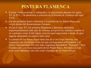 PINTURA FLAMENCA Existen varias escuelas: la italianista y la reaccionaria durante los siglos XV al XVI, y la naturalista o colorista de la Escuela de Amberes del siglo XVII.  Las dos primeras hacen referencia a la pintura de los Países Bajos que surgió dentro del Renacimiento Europeo.  Ya en el siglo XV, los pintores flamencos y alemanes utilizaban experimentalmente todo tipo de sistemas perspectivos, métodos empíricos en ocasiones como el del espejo convexo para representar a modo de gran angular abarcando un espacio más vasto. La pintura de los Países Bajos tiene tras de sí una larga historia, con momentos tan excelentes como los que corresponden al Románico y al Gótico Internacional. Por otro lado, seguimos llamándolo “flamenco”. Pero Flandes solo constituye una parte de los Países Bajos. Por tanto; lo más justo sería rebautizar este arte como el propio de los Países Bajos. 
