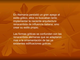 En Alemania persistió un gran apego al estilo gótico, ellos no buscaban tanto implementar la naciente arquitectura renacentista de influencia italiana; sino crear su estilo propio. Las formas góticas se confunden con las renacentista alemanas que se adaptaron mas a la ornamentación de las ya existentes edificaciones goticas.  