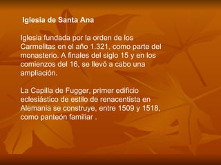 Iglesia de Santa Ana Iglesia fundada por la orden de los Carmelitas en el año 1.321, como parte del monasterio. A finales del siglo 15 y en los comienzos del 16, se llevó a cabo una ampliación.  La Capilla de Fugger, primer edificio eclesiástico de estilo de renacentista en Alemania se construye, entre 1509 y 1518, como panteón familiar .    