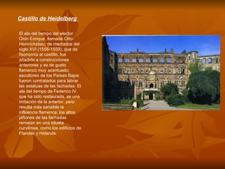 Castillo de Heidelberg  El ala del tiempo del elector Otón Enrique, llamada  Otto-Heinrichsbau,  de mediados del siglo XVI (1556-1559), que da fisonomía al castillo, fue añadida a construcciones anteriores y es de gusto flamenco muy acentuado; escultores de los Países Bajos fueron contratados para labrar las estatuas de las fachadas. El ala del tiempo de Federico IV, que ha sido restaurada, es una imitación de la anterior, pero resulta más sensible la influencia flamenca; los altos piñones de las fachadas rematan en una silueta curvilínea, como los edificios de Flandes y Holanda.  