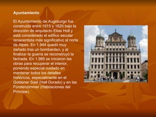 Ayuntamiento  El Ayuntamiento de Augsburgo fue construido entre 1615 y 1620 bajo la dirección de arquitecto Elias Holl y está considerado el edifico secular renacentista más significativo al norte de Alpes. En 1.944 quedó muy dañado tras un bombardeo, y al finalizar la guerra se reconstruyó la fachada. En 1.985 se iniciaron las obras para recuperar el interior, poniendo especial cuidado en mantener todos los detalles históricos, especialmente en el Goldener Saal (Hall Dorado) y en las Fürstenzimmer (Habitaciones del Príncipe). 