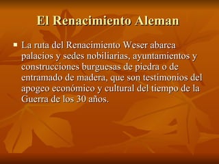 El Renacimiento Aleman  La ruta del Renacimiento Weser abarca palacios y sedes nobiliarias, ayuntamientos y construcciones burguesas de piedra o de entramado de madera, que son testimonios del apogeo económico y cultural del tiempo de la Guerra de los 30 años.  
