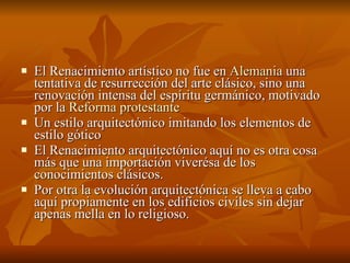 El Renacimiento artístico no fue en  Alemania  una tentativa de resurrección del arte clásico, sino una renovación intensa del espíritu germánico, motivado por la  Reforma protestante   Un estilo arquitectónico imitando los elementos de estilo gótico  El Renacimiento arquitectónico aquí no es otra cosa más que una importación viverésa de los conocimientos clásicos. Por otra la evolución arquitectónica se lleva a cabo aquí propiamente en los edificios civiles sin dejar apenas mella en lo religioso. 