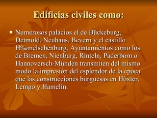 Edificias civiles como: Numerosos palacios el de Bückeburg, Detmold, Neuhaus, Bevern y el castillo Hämelschenburg. Ayuntamientos como los de Bremen, Nienburg, Rinteln, Paderborn o Hannoversch-Münden transmiten del mismo modo la impresión del esplendor de la época que las construcciones burguesas en Höxter, Lemgo y Hamelín.  