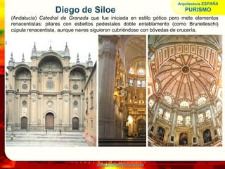 www.profesorfrancisco.es
Diego de Siloe
(Andalucía) Catedral de Granada que fue iniciada en estilo gótico pero mete elementos
renacentistas: pilares con esbeltos pedestales doble entablamento (como Brunelleschi)
cúpula renacentista, aunque naves siguieron cubriéndose con bóvedas de crucería.
Arquitectura ESPAÑA
PURISMO
 