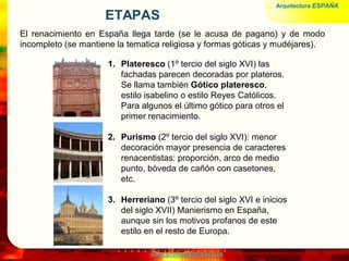 www.profesorfrancisco.es
ETAPAS
El renacimiento en España llega tarde (se le acusa de pagano) y de modo
incompleto (se mantiene la tematica religiosa y formas góticas y mudéjares).
Arquitectura ESPAÑA
1. Plateresco (1º tercio del siglo XVI) las
fachadas parecen decoradas por plateros.
Se llama también Gótico plateresco,
estilo isabelino o estilo Reyes Católicos.
Para algunos el último gótico para otros el
primer renacimiento.
2. Purismo (2º tercio del siglo XVI): menor
decoración mayor presencia de caracteres
renacentistas: proporción, arco de medio
punto, bóveda de cañón con casetones,
etc.
3. Herreriano (3º tercio del siglo XVI e inicios
del siglo XVII) Manierismo en España,
aunque sin los motivos profanos de este
estilo en el resto de Europa.
 