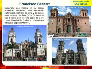 www.profesorfrancisco.es
Francisco Becerra
Extremeño que trabajó en las Indias
(América). Herreriano con elementos
platerescos. Catedral de Lima y de Cuzco
en el virreinato del Perú (la de Cuzco no la
hizo Becerra pero es una copia de la de
Lima). Catedral de Puebla en el virreinato
de Nueva España (México).
Arquitectura ESPAÑA
LAS INDIAS
Catedral de Puebla
Catedral de Lima
Catedral de Cuzco
 