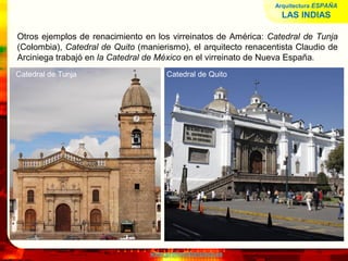 www.profesorfrancisco.es
Otros ejemplos de renacimiento en los virreinatos de América: Catedral de Tunja
(Colombia), Catedral de Quito (manierismo), el arquitecto renacentista Claudio de
Arciniega trabajó en la Catedral de México en el virreinato de Nueva España.
Arquitectura ESPAÑA
LAS INDIAS
Catedral de Tunja Catedral de Quito
 