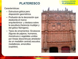 www.profesorfrancisco.es
PLATERESCO
Características:
– Estructura gótica pero
disposición geométrica.
– Profusión de la decoración que
desborda el marco
arquitectónico y destaca sobre
la escultura (herencia mudéjar y
del gótico flamígero).
– Tipos de ornamentos: Grutescos
(figuras de pájaros, humanos,
monstruos o vegetales unidos
por líneas discontinuas alrededor
de un medallón central) escudos,
medallones, amorcillos
(cupidos).
Arquitectura ESPAÑA
PLATERESCO
 