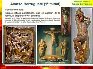 www.profesorfrancisco.es
Alonso Berruguete (1ª mitad)
•Formado en Italia.
•Características anticlásicas, que se apartan de la
norma, la proporción y el equilibrio
•Retablos de S. Benito de Valladolid, Retablo de Catedral de Toledo, Retablo de
mejorada de Olmedo, retablo de los irlandeses de Salamanca Otros: Sacrificio
de Isaac, S. Cristóbal y el Niño, Sepulcro Cardenal Tavera
San Sebastián
Retablo de mejorada de Olmedo y
calvario de san Benito
Adoración de los Reyes Magos Valladolid
Escultura ESPAÑA
Alonso Berruguete
 