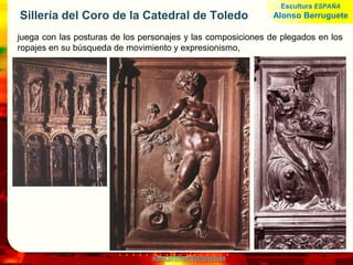 www.profesorfrancisco.es
Sillería del Coro de la Catedral de Toledo
juega con las posturas de los personajes y las composiciones de plegados en los
ropajes en su búsqueda de movimiento y expresionismo,
Escultura ESPAÑA
Alonso Berruguete
 