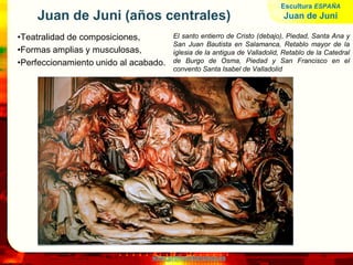 www.profesorfrancisco.es
Juan de Juni (años centrales)
•Teatralidad de composiciones,
•Formas amplias y musculosas,
•Perfeccionamiento unido al acabado.
El santo entierro de Cristo (debajo), Piedad, Santa Ana y
San Juan Bautista en Salamanca, Retablo mayor de la
iglesia de la antigua de Valladolid, Retablo de la Catedral
de Burgo de Osma, Piedad y San Francisco en el
convento Santa Isabel de Valladolid
Escultura ESPAÑA
Juan de Juni
 