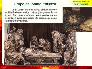 www.profesorfrancisco.es
Grupo del Santo Entierro
Gran patetismo, mostrando el dolor físico y
espiritual a través de los rostros y los gestos de las
figuras. San Juan y la Virgen en el centro y a los
lados dos figuras que actúan de paréntesis, Cristo
se encuentra yaciente.
Escultura ESPAÑA
Juan de Juni
 