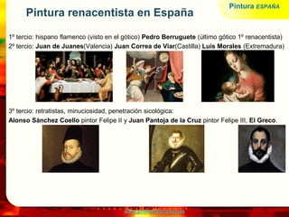 www.profesorfrancisco.es
Pintura renacentista en España
1º tercio: hispano flamenco (visto en el gótico) Pedro Berruguete (último gótico 1º renacentista)
2º tercio: Juan de Juanes(Valencia) Juan Correa de Viar(Castilla) Luis Morales (Extremadura)
3º tercio: retratistas, minuciosidad, penetración sicológica:
Alonso Sánchez Coello pintor Felipe II y Juan Pantoja de la Cruz pintor Felipe III, El Greco.
Pintura ESPAÑA
 
