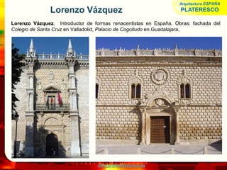 www.profesorfrancisco.es
Lorenzo Vázquez
Lorenzo Vázquez. Introductor de formas renacentistas en España. Obras: fachada del
Colegio de Santa Cruz en Valladolid, Palacio de Cogolludo en Guadalajara,
Arquitectura ESPAÑA
PLATERESCO
 