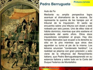 www.profesorfrancisco.es
Pedro Berruguete
Auto de Fe
Mediante su amplia perspectiva logra
acentuar el dramatismo de la escena. Se
representa la quema de los herejes por el
tribunal de la Inquisición. El santo se
encuentra sobre una tribuna con dosel y está
rodeado por seis jueces. Uno de ellos viste el
hábito dominico, mientras que otro sostiene el
estandarte del santo oficio. Otros doce
inquisidores completan el grupo. Hay dos
herejes desnudos que ocupan a la derecha su
sitio en la pira mientras que otros dos
aguardan su turno al pie de la misma. Los
letreros enuncian "condenado herético". La
realidad se plasma con gran precisión y esto
viene de la influencia del Renacimiento
italiano, que Pedro Berrugueteaprendió en su
estancia italiana y sobre todo en la Corte del
Duque Federico de Montefeltro
Pintura ESPAÑA
 