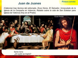 www.profesorfrancisco.es
Juan de Juanes
(Valencia) trae técnica del esfumado. Ecce Homo, El Salvador, Inmaculada de la
Iglesia de la Campaña en Valencia, Retablo sobre la vida de San Esteban para
Iglesia de Valencia (hoy en el Prado)
Santa Cena
¿En quién se inspira?
Ecce Homo
Pintura ESPAÑA
 