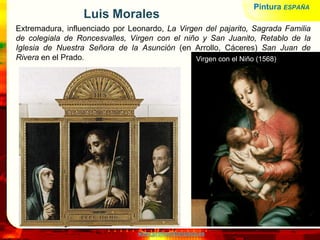 www.profesorfrancisco.es
Luis Morales
Extremadura, influenciado por Leonardo, La Virgen del pajarito, Sagrada Familia
de colegiala de Roncesvalles, Virgen con el niño y San Juanito, Retablo de la
Iglesia de Nuestra Señora de la Asunción (en Arrollo, Cáceres) San Juan de
Rivera en el Prado. Virgen con el Niño (1568)
Pintura ESPAÑA
 