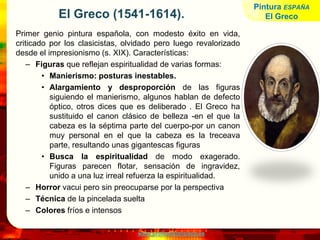 www.profesorfrancisco.es
El Greco (1541-1614).
Primer genio pintura española, con modesto éxito en vida,
criticado por los clasicistas, olvidado pero luego revalorizado
desde el impresionismo (s. XIX). Características:
– Figuras que reflejan espiritualidad de varias formas:
• Manierismo: posturas inestables.
• Alargamiento y desproporción de las figuras
siguiendo el manierismo, algunos hablan de defecto
óptico, otros dices que es deliberado . El Greco ha
sustituido el canon clásico de belleza -en el que la
cabeza es la séptima parte del cuerpo-por un canon
muy personal en el que la cabeza es la treceava
parte, resultando unas gigantescas figuras
• Busca la espiritualidad de modo exagerado.
Figuras parecen flotar, sensación de ingravidez,
unido a una luz irreal refuerza la espiritualidad.
– Horror vacui pero sin preocuparse por la perspectiva
– Técnica de la pincelada suelta
– Colores fríos e intensos
Pintura ESPAÑA
El Greco
 