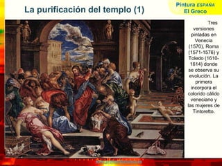 www.profesorfrancisco.es
La purificación del templo (1)
Tres
versiones
pintadas en
Venecia
(1570), Roma
(1571-1576) y
Toledo (1610-
1614) donde
se observa su
evolución. La
primera
incorpora el
colorido cálido
veneciano y
las mujeres de
Tintoretto.
Pintura ESPAÑA
El Greco
 