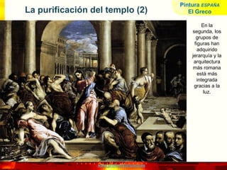 www.profesorfrancisco.es
La purificación del templo (2)
En la
segunda, los
grupos de
figuras han
adquirido
jerarquía y la
arquitectura
más romana
está más
integrada
gracias a la
luz.
Pintura ESPAÑA
El Greco
 