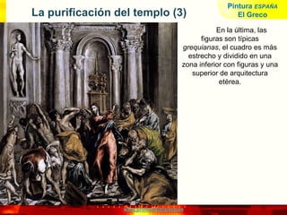 www.profesorfrancisco.es
La purificación del templo (3)
En la última, las
figuras son típicas
grequianas, el cuadro es más
estrecho y dividido en una
zona inferior con figuras y una
superior de arquitectura
etérea.
Pintura ESPAÑA
El Greco
 