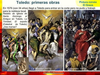 www.profesorfrancisco.es
Toledo: primeras obras
Retablo de Iglesia de
Santo Domingo el
Antiguo en Toledo, La
Trinidad, El expolio
(Catedral de Toledo)
¿tres marías?
La Trinidad (1579) El expolio. 1579
En 1576 (con 34 años) llegó a Toledo para entrar en la corte pero no pudo y trabajó
para la nobleza local.
Pintura ESPAÑA
El Greco
 