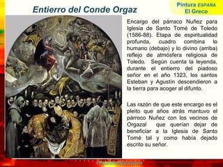 www.profesorfrancisco.es
Entierro del Conde Orgaz
Encargo del párraco Nuñez para
Iglesia de Santo Tomé de Toledo
(1586-88). Etapa de espiritualidad
profunda, cuadro combina lo
humano (debajo) y lo divino (arriba)
reflejo de atmósfera religiosa de
Toledo. Según cuenta la leyenda,
durante el entierro del piadoso
señor en el año 1323, los santos
Esteban y Agustín descendieron a
la tierra para acoger al difunto.
Las razón de que este encargo es el
pleito que años atrás mantuvo el
párroco Nuñez con los vecinos de
Orgazal que querían dejar de
beneficiar a la Iglesia de Santo
Tomé tal y como había dejado
escrito su señor.
Pintura ESPAÑA
El Greco
 