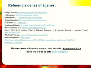 www.profesorfrancisco.es
Referencia de las imágenes:
•Sergui Sanchiz http://www.slideshare.net/sergisanchiz
• Artehistoria http://www.artehistoria.jcyl.es/
•Pérez Molina, T., www.slideshare.net/tomperez
•Oscar González http://www.slideshare.net/Carbonario
•Caballero, J.D., Enseñ-arte
•José Ángel García http://www.slideshare.net/JoseAngelMartinez
•María Victoria Landa http://www.slideshare.net/landa
•Grupo CREHA (J. Jiménez Zorzo, I. Martínez Buenaga, J. A. Martínez Prades, J. Martínez Verón),
www.artecreha.com
•Martínez Verón, J., www.slideshare.net/jmartinezveron
•Web Gallery of Art, www.wga.hu
•http://benaventearte.blogspot.com.es/2011/04/real-monasterio-de-san-lorenzo-de-el.html
•Wikimedia Commons
Más recursos sobre este tema en esta entrada: arte renacentista.
Todos los temas de arte en esta página
 