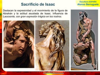 www.profesorfrancisco.es
Sacrificio de Isaac
Destacan la expresividad y el movimiento de la figura de
Abrahán y la actitud asustada de Isaac. Influencia de
Laocoonte, con gran expresión trágica en los rostros.
Escultura ESPAÑA
Alonso Berruguete
 