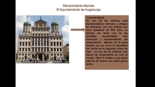 Renacimiento Alemán
El Ayuntamiento de Augsburgo
Características:
Es uno de los edificios mas
representativos hermoso y antiguo
de Alemania, con una historia que
tiene alrededor de 900 años, es
famoso por tener una de las
fachadas renacentistas mas
hermosas y representativas del
renacimiento alemán. En la parte
exterior que se ve en la actualidad
fue hecha en la segunda mitad del
siglo , es uno de los edificios mas
típicos de renacimiento en todo el
mundo. Tiene 5 niveles y una altura
total de 60 metros con estilo gótico
tardío.
 