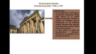 Renacimiento Alemán
Brandenburg Gate, 1788 y 1791
Características:
• En los siglos XVI y XVII llega el
movimiento renacentista desde
Italia. Influye en un amplio
ámbito del quehacer científico y
artístico, sin embargo, para la
arquitectura no es influencia
notable. Mientras otras regiones
de Europa buscan imitar el estilo
antiguo de los riegos.
• La obra posee un estilo del
neoclasicismo temprano.
Recuerda a los propileos de la
acrópolis de Atenas.
 