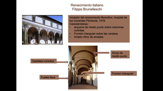 Renacimiento italiano
Filippo Brunelleschi
Iniciador del renacimiento florentino, hospital de
los Inocentes Florencia, 1419
Características :
• arquería de medio punto sobre columnas
corintias
• Frontón triangular sobre las ventana
• Amplio ritmo de arcadas
Capiteles corintios
Fustes lisos
Arcos de
medio punto
Fronton triangular
 